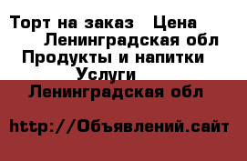 Торт на заказ › Цена ­ 1 000 - Ленинградская обл. Продукты и напитки » Услуги   . Ленинградская обл.